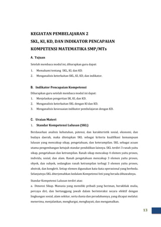 13
KEGIATAN PEMBELAJARAN 2
SKL, KI, KD, DAN INDIKATOR PENCAPAIAN
KOMPETENSI MATEMATIKA SMP/MTs
A. Tujuan
Setelah membaca modul ini, diharapkan guru dapat:
1. Memahami tentang SKL, KI, dan KD.
2. Menganalisis keterkaitan SKL, KI, KD, dan indikator.
B. Indikator Pencapaian Kompetensi
Diharapkan guru setelah membaca modul ini dapat:
1. Menjelaskan pengertian SK, KI, dan KD.
2. Menganalisis keterkaitan SKL dengan KI dan KD.
3. Menganalisis kesesuaian indikator pembelajaran dengan KD.
C. Uraian Materi
1. Standar Kompetensi Lulusan (SKL)
Berdasarkan analisis kebutuhan, potensi, dan karakteristik sosial, ekonomi, dan
budaya daerah, maka ditetapkan SKL sebagai kriteria kualifikasi kemampuan
lulusan yang mencakup sikap, pengetahuan, dan keterampilan. SKL sebagai acuan
utama pengembangan ketujuh standar pendidikan lainnya. SKL terdiri 3 ranah yaitu
sikap, pengetahuan dan ketrampilan. Ranah sikap mencakup 4 elemen yaitu proses,
individu, sosial, dan alam. Ranah pengetahuan mencakup 3 elemen yaitu proses,
obyek, dan subyek, sedangkan ranah ketrampilan terbagi 3 elemen yaitu proses,
abstrak, dan kongkrit. Setiap elemen digunakan kata-kata operasional yang berbeda.
Selanjutnya SKL diterjemahkan kedalam Kompetensi Inti yang berada dibawahnya.
Standar Kompetensi Lulusan terdiri atas:
a. Dimensi Sikap. Manusia yang memiliki pribadi yang beriman, berakhlak mulia,
percaya diri, dan bertanggung jawab dalam berinteraksi secara efektif dengan
lingkungan sosial, alam sekitar, serta dunia dan peradabannya, yang dicapai melalui:
menerima, menjalankan, menghargai, menghayati, dan mengamalkan.
 
