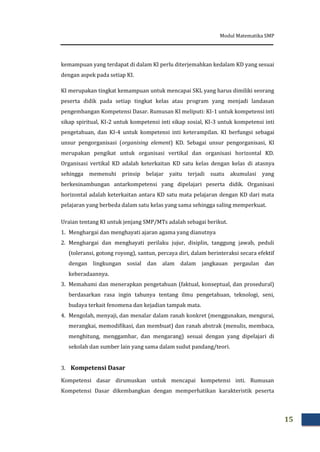 Modul Matematika SMP
15
kemampuan yang terdapat di dalam KI perlu diterjemahkan kedalam KD yang sesuai
dengan aspek pada setiap KI.
KI merupakan tingkat kemampuan untuk mencapai SKL yang harus dimiliki seorang
peserta didik pada setiap tingkat kelas atau program yang menjadi landasan
pengembangan Kompetensi Dasar. Rumusan KI meliputi: KI-1 untuk kompetensi inti
sikap spiritual, KI-2 untuk kompetensi inti sikap sosial, KI-3 untuk kompetensi inti
pengetahuan, dan KI-4 untuk kompetensi inti keterampilan. KI berfungsi sebagai
unsur pengorganisasi (organising element) KD. Sebagai unsur pengorganisasi, KI
merupakan pengikat untuk organisasi vertikal dan organisasi horizontal KD.
Organisasi vertikal KD adalah keterkaitan KD satu kelas dengan kelas di atasnya
sehingga memenuhi prinsip belajar yaitu terjadi suatu akumulasi yang
berkesinambungan antarkompetensi yang dipelajari peserta didik. Organisasi
horizontal adalah keterkaitan antara KD satu mata pelajaran dengan KD dari mata
pelajaran yang berbeda dalam satu kelas yang sama sehingga saling memperkuat.
Uraian tentang KI untuk jenjang SMP/MTs adalah sebagai berikut.
1. Menghargai dan menghayati ajaran agama yang dianutnya
2. Menghargai dan menghayati perilaku jujur, disiplin, tanggung jawab, peduli
(toleransi, gotong royong), santun, percaya diri, dalam berinteraksi secara efektif
dengan lingkungan sosial dan alam dalam jangkauan pergaulan dan
keberadaannya.
3. Memahami dan menerapkan pengetahuan (faktual, konseptual, dan prosedural)
berdasarkan rasa ingin tahunya tentang ilmu pengetahuan, teknologi, seni,
budaya terkait fenomena dan kejadian tampak mata.
4. Mengolah, menyaji, dan menalar dalam ranah konkret (menggunakan, mengurai,
merangkai, memodifikasi, dan membuat) dan ranah abstrak (menulis, membaca,
menghitung, menggambar, dan mengarang) sesuai dengan yang dipelajari di
sekolah dan sumber lain yang sama dalam sudut pandang/teori.
3. Kompetensi Dasar
Kompetensi dasar dirumuskan untuk mencapai kompetensi inti. Rumusan
Kompetensi Dasar dikembangkan dengan memperhatikan karakteristik peserta
 