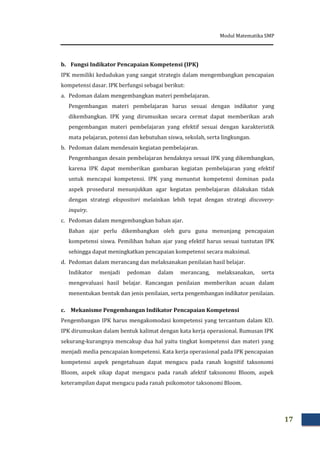Modul Matematika SMP
17
b. Fungsi Indikator Pencapaian Kompetensi (IPK)
IPK memiliki kedudukan yang sangat strategis dalam mengembangkan pencapaian
kompetensi dasar. IPK berfungsi sebagai berikut:
a. Pedoman dalam mengembangkan materi pembelajaran.
Pengembangan materi pembelajaran harus sesuai dengan indikator yang
dikembangkan. IPK yang dirumuskan secara cermat dapat memberikan arah
pengembangan materi pembelajaran yang efektif sesuai dengan karakteristik
mata pelajaran, potensi dan kebutuhan siswa, sekolah, serta lingkungan.
b. Pedoman dalam mendesain kegiatan pembelajaran.
Pengembangan desain pembelajaran hendaknya sesuai IPK yang dikembangkan,
karena IPK dapat memberikan gambaran kegiatan pembelajaran yang efektif
untuk mencapai kompetensi. IPK yang menuntut kompetensi dominan pada
aspek prosedural menunjukkan agar kegiatan pembelajaran dilakukan tidak
dengan strategi ekspositori melainkan lebih tepat dengan strategi discovery-
inquiry.
c. Pedoman dalam mengembangkan bahan ajar.
Bahan ajar perlu dikembangkan oleh guru guna menunjang pencapaian
kompetensi siswa. Pemilihan bahan ajar yang efektif harus sesuai tuntutan IPK
sehingga dapat meningkatkan pencapaian kompetensi secara maksimal.
d. Pedoman dalam merancang dan melaksanakan penilaian hasil belajar.
Indikator menjadi pedoman dalam merancang, melaksanakan, serta
mengevaluasi hasil belajar. Rancangan penilaian memberikan acuan dalam
menentukan bentuk dan jenis penilaian, serta pengembangan indikator penilaian.
c. Mekanisme Pengembangan Indikator Pencapaian Kompetensi
Pengembangan IPK harus mengakomodasi kompetensi yang tercantum dalam KD.
IPK dirumuskan dalam bentuk kalimat dengan kata kerja operasional. Rumusan IPK
sekurang-kurangnya mencakup dua hal yaitu tingkat kompetensi dan materi yang
menjadi media pencapaian kompetensi. Kata kerja operasional pada IPK pencapaian
kompetensi aspek pengetahuan dapat mengacu pada ranah kognitif taksonomi
Bloom, aspek sikap dapat mengacu pada ranah afektif taksonomi Bloom, aspek
keterampilan dapat mengacu pada ranah psikomotor taksonomi Bloom.
 