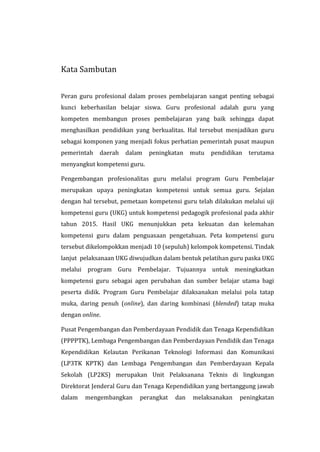 Kata Sambutan
Peran guru profesional dalam proses pembelajaran sangat penting sebagai
kunci keberhasilan belajar siswa. Guru profesional adalah guru yang
kompeten membangun proses pembelajaran yang baik sehingga dapat
menghasilkan pendidikan yang berkualitas. Hal tersebut menjadikan guru
sebagai komponen yang menjadi fokus perhatian pemerintah pusat maupun
pemerintah daerah dalam peningkatan mutu pendidikan terutama
menyangkut kompetensi guru.
Pengembangan profesionalitas guru melalui program Guru Pembelajar
merupakan upaya peningkatan kompetensi untuk semua guru. Sejalan
dengan hal tersebut, pemetaan kompetensi guru telah dilakukan melalui uji
kompetensi guru (UKG) untuk kompetensi pedagogik profesional pada akhir
tahun 2015. Hasil UKG menunjukkan peta kekuatan dan kelemahan
kompetensi guru dalam penguasaan pengetahuan. Peta kompetensi guru
tersebut dikelompokkan menjadi 10 (sepuluh) kelompok kompetensi. Tindak
lanjut pelaksanaan UKG diwujudkan dalam bentuk pelatihan guru paska UKG
melalui program Guru Pembelajar. Tujuannya untuk meningkatkan
kompetensi guru sebagai agen perubahan dan sumber belajar utama bagi
peserta didik. Program Guru Pembelajar dilaksanakan melalui pola tatap
muka, daring penuh (online), dan daring kombinasi (blended) tatap muka
dengan online.
Pusat Pengembangan dan Pemberdayaan Pendidik dan Tenaga Kependidikan
(PPPPTK), Lembaga Pengembangan dan Pemberdayaan Pendidik dan Tenaga
Kependidikan Kelautan Perikanan Teknologi Informasi dan Komunikasi
(LP3TK KPTK) dan Lembaga Pengembangan dan Pemberdayaan Kepala
Sekolah (LP2KS) merupakan Unit Pelaksanana Teknis di lingkungan
Direktorat Jenderal Guru dan Tenaga Kependidikan yang bertanggung jawab
dalam mengembangkan perangkat dan melaksanakan peningkatan
 