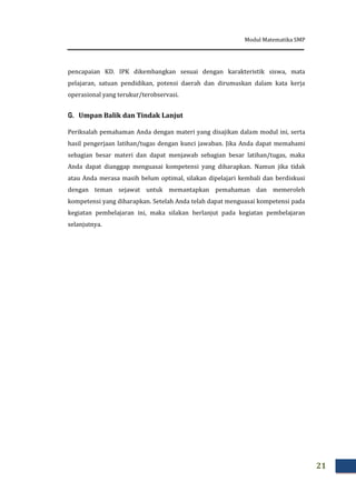 Modul Matematika SMP
21
pencapaian KD. IPK dikembangkan sesuai dengan karakteristik siswa, mata
pelajaran, satuan pendidikan, potensi daerah dan dirumuskan dalam kata kerja
operasional yang terukur/terobservasi.
G. Umpan Balik dan Tindak Lanjut
Periksalah pemahaman Anda dengan materi yang disajikan dalam modul ini, serta
hasil pengerjaan latihan/tugas dengan kunci jawaban. Jika Anda dapat memahami
sebagian besar materi dan dapat menjawab sebagian besar latihan/tugas, maka
Anda dapat dianggap menguasai kompetensi yang diharapkan. Namun jika tidak
atau Anda merasa masih belum optimal, silakan dipelajari kembali dan berdiskusi
dengan teman sejawat untuk memantapkan pemahaman dan memeroleh
kompetensi yang diharapkan. Setelah Anda telah dapat menguasai kompetensi pada
kegiatan pembelajaran ini, maka silakan berlanjut pada kegiatan pembelajaran
selanjutnya.
 