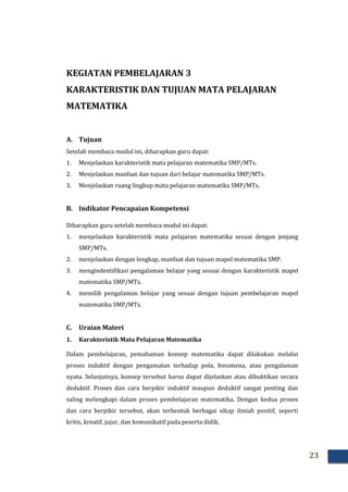 23
KEGIATAN PEMBELAJARAN 3
KARAKTERISTIK DAN TUJUAN MATA PELAJARAN
MATEMATIKA
A. Tujuan
Setelah membaca modul ini, diharapkan guru dapat:
1. Menjelaskan karakteristik mata pelajaran matematika SMP/MTs.
2. Menjelaskan manfaat dan tujuan dari belajar matematika SMP/MTs.
3. Menjelaskan ruang lingkup mata pelajaran matematika SMP/MTs.
B. Indikator Pencapaian Kompetensi
Diharapkan guru setelah membaca modul ini dapat:
1. menjelaskan karakteristik mata pelajaran matematika sesuai dengan jenjang
SMP/MTs.
2. menjelaskan dengan lengkap, manfaat dan tujuan mapel matematika SMP.
3. mengindentifikasi pengalaman belajar yang sesuai dengan karakteristik mapel
matematika SMP/MTs.
4. memilih pengalaman belajar yang sesuai dengan tujuan pembelajaran mapel
matematika SMP/MTs.
C. Uraian Materi
1. Karakteristik Mata Pelajaran Matematika
Dalam pembelajaran, pemahaman konsep matematika dapat dilakukan melalui
proses induktif dengan pengamatan terhadap pola, fenomena, atau pengalaman
nyata. Selanjutnya, konsep tersebut harus dapat dijelaskan atau dibuktikan secara
deduktif. Proses dan cara berpikir induktif maupun deduktif sangat penting dan
saling melengkapi dalam proses pembelajaran matematika. Dengan kedua proses
dan cara berpikir tersebut, akan terbentuk berbagai sikap ilmiah positif, seperti
kritis, kreatif, jujur, dan komunikatif pada peserta didik.
 