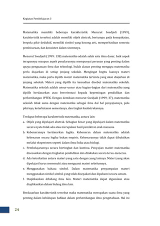 Kegiatan Pembelajaran 3
24
Matematika memiliki beberapa karakteristik. Menurut Soedjadi (1999),
karakteristik tersebut adalah memiliki objek abstrak, bertumpu pada kesepakatan,
berpola pikir deduktif, memiliki simbol yang kosong arti, memperhatikan semesta
pembicaraan, dan konsisten dalam sistemnya.
Menurut Soedjadi (1999: 138) matematika adalah salah satu ilmu dasar, baik aspek
terapannya maupun aspek penalarannya mempunyai peranan yang penting dalam
upaya penguasaan ilmu dan teknologi. Itulah alasan penting mengapa matematika
perlu diajarkan di setiap jenjang sekolah. Mengingat begitu luasnya materi
matematika, maka perlu dipilih materi matematika tertentu yang akan diajarkan di
jenjang sekolah. Materi yang dipilih itu kemudian disebut matematika sekolah.
Matematika sekolah adalah unsur-unsur atau bagian-bagian dari matematika yang
dipilih berdasarkan atau berorientasi kepada kepentingan pendidikan dan
perkembangan IPTEK. Dengan demikian menurut Soedjadi (1999; 37), matematika
sekolah tidak sama dengan matematika sebagai ilmu dal hal penyajiannya, pola
pikirnya, keterbatasan semestanya, dan tingkat keabstrakannya.
Terdapat beberapa karakteristik matematika, antara lain:
a. Objek yang dipelajari abstrak. Sebagian besar yang dipelajari dalam matematika
secara nyata tidak ada atau merupakan hasil pemikiran otak manusia.
b. Kebenarannya berdasarkan logika. Kebenaran dalam matematika adalah
kebenaran secara logika bukan empiris. Kebenarannya tidak dapat dibuktikan
melalui eksperimen seperti dalam ilmu fisika atau biologi.
c. Pembelajarannya secara bertingkat dan kontinu. Penyajian materi matematika
disesuaikan dengan tingkatan pendidikan dan dilakukan secara terus-menerus.
d. Ada keterkaitan antara materi yang satu dengan yang lainnya. Materi yang akan
dipelajari harus memenuhi atau menguasai materi sebelumnya.
e. Menggunakan bahasa simbol. Dalam matematika penyampaian materi
menggunakan simbol-simbol yang telah disepakati dan dipahami secara umum.
f. Diaplikasikan dibidang ilmu lain. Materi matematika dapat digunakan atau
diaplikasikan dalam bidang ilmu lain.
Berdasarkan karakteristik tersebut maka matematika merupakan suatu ilmu yang
penting dalam kehidupan bahkan dalam perkembangan ilmu pengetahuan. Hal ini
 