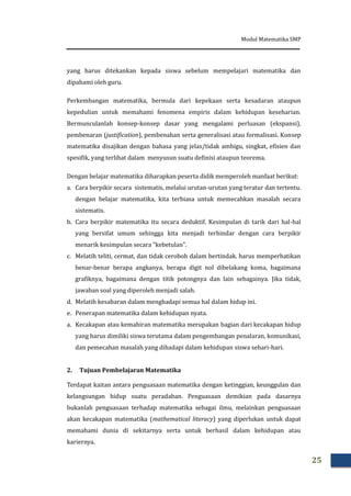 Modul Matematika SMP
25
yang harus ditekankan kepada siswa sebelum mempelajari matematika dan
dipahami oleh guru.
Perkembangan matematika, bermula dari kepekaan serta kesadaran ataupun
kepedulian untuk memahami fenomena empiris dalam kehidupan keseharian.
Bermunculanlah konsep-konsep dasar yang mengalami perluasan (ekspansi),
pembenaran (justification), pembenahan serta generalisasi atau formalisasi. Konsep
matematika disajikan dengan bahasa yang jelas/tidak ambigu, singkat, efisien dan
spesifik, yang terlihat dalam menyusun suatu definisi ataupun teorema.
Dengan belajar matematika diharapkan peserta didik memperoleh manfaat berikut:
a. Cara berpikir secara sistematis, melalui urutan-urutan yang teratur dan tertentu.
dengan belajar matematika, kita terbiasa untuk memecahkan masalah secara
sistematis.
b. Cara berpikir matematika itu secara deduktif. Kesimpulan di tarik dari hal-hal
yang bersifat umum sehingga kita menjadi terhindar dengan cara berpikir
menarik kesimpulan secara “kebetulan”.
c. Melatih teliti, cermat, dan tidak ceroboh dalam bertindak. harus memperhatikan
benar-benar berapa angkanya, berapa digit nol dibelakang koma, bagaimana
grafiknya, bagaimana dengan titik potongnya dan lain sebagainya. Jika tidak,
jawaban soal yang diperoleh menjadi salah.
d. Melatih kesabaran dalam menghadapi semua hal dalam hidup ini.
e. Penerapan matematika dalam kehidupan nyata.
a. Kecakapan atau kemahiran matematika merupakan bagian dari kecakapan hidup
yang harus dimiliki siswa terutama dalam pengembangan penalaran, komunikasi,
dan pemecahan masalah yang dihadapi dalam kehidupan siswa sehari-hari.
2. Tujuan Pembelajaran Matematika
Terdapat kaitan antara penguasaan matematika dengan ketinggian, keunggulan dan
kelangsungan hidup suatu peradaban. Penguasaan demikian pada dasarnya
bukanlah penguasaan terhadap matematika sebagai ilmu, melainkan penguasaan
akan kecakapan matematika (mathematical literacy) yang diperlukan untuk dapat
memahami dunia di sekitarnya serta untuk berhasil dalam kehidupan atau
kariernya.
 