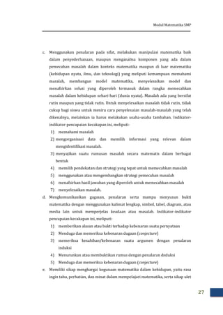 Modul Matematika SMP
27
c. Menggunakan penalaran pada sifat, melakukan manipulasi matematika baik
dalam penyederhanaan, maupun menganalisa komponen yang ada dalam
pemecahan masalah dalam konteks matematika maupun di luar matematika
(kehidupan nyata, ilmu, dan teknologi) yang meliputi kemampuan memahami
masalah, membangun model matematika, menyelesaikan model dan
menafsirkan solusi yang diperoleh termasuk dalam rangka memecahkan
masalah dalam kehidupan sehari-hari (dunia nyata). Masalah ada yang bersifat
rutin maupun yang tidak rutin. Untuk menyelesaikan masalah tidak rutin, tidak
cukup bagi siswa untuk meniru cara penyelesaian masalah-masalah yang telah
dikenalnya, melainkan ia harus melakukan usaha-usaha tambahan. Indikator-
indikator pencapaian kecakapan ini, meliputi:
1) memahami masalah
2) mengorganisasi data dan memilih informasi yang relevan dalam
mengidentifikasi masalah.
3) menyajikan suatu rumusan masalah secara matematis dalam berbagai
bentuk
4) memilih pendekatan dan strategi yang tepat untuk memecahkan masalah
5) menggunakan atau mengembangkan strategi pemecahan masalah
6) menafsirkan hasil jawaban yang diperoleh untuk memecahkan masalah
7) menyelesaikan masalah.
d. Mengkomunikasikan gagasan, penalaran serta mampu menyusun bukti
matematika dengan menggunakan kalimat lengkap, simbol, tabel, diagram, atau
media lain untuk memperjelas keadaan atau masalah. Indikator-indikator
pencapaian kecakapan ini, meliputi:
1) memberikan alasan atau bukti terhadap kebenaran suatu pernyataan
2) Menduga dan memeriksa kebenaran dugaan (conjecture)
3) memeriksa kesahihan/kebenaran suatu argumen dengan penalaran
induksi
4) Menurunkan atau membuktikan rumus dengan penalaran deduksi
5) Menduga dan memeriksa kebenaran dugaan (conjecture)
e. Memiliki sikap menghargai kegunaan matematika dalam kehidupan, yaitu rasa
ingin tahu, perhatian, dan minat dalam mempelajari matematika, serta sikap ulet
 