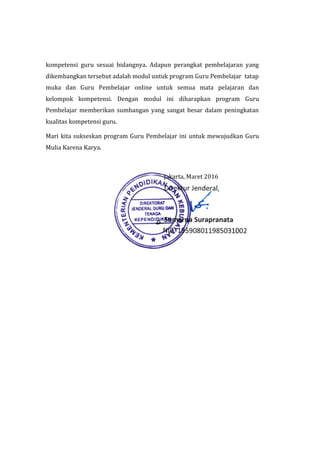 kompetensi guru sesuai bidangnya. Adapun perangkat pembelajaran yang
dikembangkan tersebut adalah modul untuk program Guru Pembelajar tatap
muka dan Guru Pembelajar online untuk semua mata pelajaran dan
kelompok kompetensi. Dengan modul ini diharapkan program Guru
Pembelajar memberikan sumbangan yang sangat besar dalam peningkatan
kualitas kompetensi guru.
Mari kita sukseskan program Guru Pembelajar ini untuk mewujudkan Guru
Mulia Karena Karya.
Jakarta, Maret 2016
 