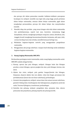Kegiatan Pembelajaran 3
28
dan percaya diri dalam pemecahan masalah. Indikator-indikator pencapaian
kecakapan ini, meliputi: memiliki rasa ingin tahu yang tinggi, penuh perhatian
dalam belajar matematika, antusias dalam belajar matematika, gigih dalam
menghadapi permasalahan, percaya diri dalam belajar dan menyelesaikan
masalah.
f. Memiliki sikap dan perilaku yang sesuai dengan nilai-nilai dalam matematika
dan pembelajarannya, seperti taat azas, konsisten, menjunjung tinggi
kesepakatan, toleran, menghargai pendapat orang lain, santun, demokrasi, ulet,
tangguh, kreatif, menghargai kesemestaan/konteks, kerjasama, adil, jujur, teliti,
cermat, bersikap luwes dan terbuka, memiliki kemauan berbagi rasa.
g. Melakukan kegiatan–kegiatan motorik yang menggunakan pengetahuan
matematika.
h. Menggunakan alat peraga sederhana maupun hasil teknologi untuk melakukan
kegiatan-kegiatan matematika.
3. Ruang Lingkup Matematika SMP/MTs
Berdasarkan pentingnya materi matematika, maka ruang lingkup matematika untuk
SMP/MTs adalah sebagai berikut.
a. Konsep, operasi dan pola bilangan, meliputi: bilangan bulat dan bilangan
pecahan, urutan bilangan, operasi pangkat dan akar, pola bilangan, barisan, dan
deret.
b. Aljabar dan relasi, meliputi: pola gambar bangun/bentuk dan bilangan,
himpunan, ekspresi aljabar dan non aljabar, relasi dan fungsi, persamaan dan
pertidaksamaan (linear dan non linear sederhana), perbandingan.
c. Geometri dan pengukuran, meliputi: satuan dasar dan satuan turunan sederhana,
geometri bidang datar, kesebangunan dan kekongruenan, pengukuran jarak dan
sudut, Teorema Pythagoras, transformasi, perbandingan.
d. Statistika dan peluang, meliputi: pengolahan data, penyajian data, ukuran
pemusatan dan penyebaran, peluang empirik, dan peluang teoritik.
 