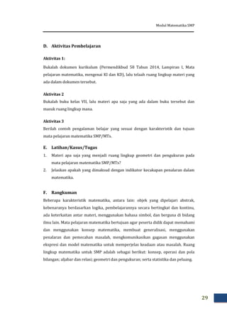 Modul Matematika SMP
29
D. Aktivitas Pembelajaran
Aktivitas 1:
Bukalah dokumen kurikulum (Permendikbud 58 Tahun 2014, Lampiran I, Mata
pelajaran matematika, mengenai KI dan KD), lalu telaah ruang lingkup materi yang
ada dalam dokumen tersebut.
Aktivitas 2
Bukalah buku kelas VII, lalu materi apa saja yang ada dalam buku tersebut dan
masuk ruang lingkup mana.
Aktivitas 3
Berilah contoh pengalaman belajar yang sesuai dengan karakteristik dan tujuan
mata pelajaran matematika SMP/MTs.
E. Latihan/Kasus/Tugas
1. Materi apa saja yang menjadi ruang lingkup geometri dan pengukuran pada
mata pelajaran matematika SMP/MTs?
2. Jelaskan apakah yang dimaksud dengan indikator kecakapan penalaran dalam
matematika.
F. Rangkuman
Beberapa karakteristik matematika, antara lain: objek yang dipelajari abstrak,
kebenaranya berdasarkan logika, pembelajarannya secara bertingkat dan kontinu,
ada keterkaitan antar materi, menggunakan bahasa simbol, dan berguna di bidang
ilmu lain. Mata pelajaran matematika bertujuan agar peserta didik dapat memahami
dan menggunakan konsep matematika, membuat generalisasi, menggunakan
penalaran dan pemecahan masalah, mengkomunikasikan gagasan menggunakan
ekspresi dan model matematika untuk memperjelas keadaan atau masalah. Ruang
lingkup matematika untuk SMP adalah sebagai berikut: konsep, operasi dan pola
bilangan; aljabar dan relasi; geometri dan pengukuran; serta statistika dan peluang.
 