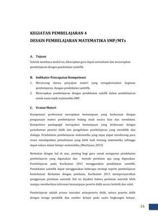 31
KEGIATAN PEMBELAJARAN 4
DESAIN PEMBELAJARAN MATEMATIKA SMP/MTs
A. Tujuan
Setelah membaca modul ini, diharapkan guru dapat memahami dan menerapkan
pembelajaran dengan pendekatan saintifik.
B. Indikator Pencapaian Kompetensi
1. Merancang skema penyajian materi yang mengakomodasi kegiatan
pembelajaran dengan pendekatan saintifik.
2. Menerapkan pembelajaran dengan pendekatan saitifik dalam pembelajaran
untuk suatu topik matematika SMP.
C. Uraian Materi
Kompetensi profesional merupakan kemampuan yang berkenaan dengan
penguasaan materi pembelajaran bidang studi secara luas dan mendalam.
Kompetensi paedagogik merupakan kemampuan yang berkenaan dengan
pemahaman peserta didik dan pengelolaan pembelajaran yang mendidik dan
dialogis. Pendekatan pembelajaran matematika yang tepat dapat mendorong para
siswa mendapatkan pemahaman yang lebih baik tentang matematika sehingga
dapat sukses dalam belajar matematika. (Murtiyasa, 2015)
Berkaitan dengan hal di atas, penting bagi guru untuk menguasai pendekatan
pembelajaran yang digunakan dan metode penilaian apa yang digunakan.
Pembelajaran pada Kurikulum 2013 menggunakan pendekatan saintifik.
Pendekatan saintifik dapat menggunakan beberapa strategi seperti pembelajaran
kontekstual. Berkaitan dengan penilaian, Kurikulum 2013 mempersyaratkan
penggunaan penilaian autentik. Hal ini diyakini bahwa penilaian autentik lebih
mampu memberikan informasi kemampuan peserta didik secara holistik dan valid.
Pembelajaran adalah proses interaksi antarpeserta didik, antara peserta didik
dengan tenaga pendidik dan sumber belajar pada suatu lingkungan belajar.
 