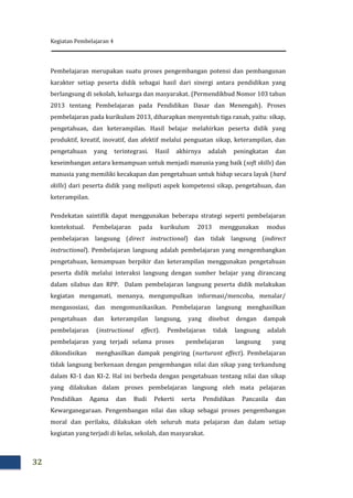 Kegiatan Pembelajaran 4
32
Pembelajaran merupakan suatu proses pengembangan potensi dan pembangunan
karakter setiap peserta didik sebagai hasil dari sinergi antara pendidikan yang
berlangsung di sekolah, keluarga dan masyarakat. (Permendikbud Nomor 103 tahun
2013 tentang Pembelajaran pada Pendidikan Dasar dan Menengah). Proses
pembelajaran pada kurikulum 2013, diharapkan menyentuh tiga ranah, yaitu: sikap,
pengetahuan, dan keterampilan. Hasil belajar melahirkan peserta didik yang
produktif, kreatif, inovatif, dan afektif melalui penguatan sikap, keterampilan, dan
pengetahuan yang terintegrasi. Hasil akhirnya adalah peningkatan dan
keseimbangan antara kemampuan untuk menjadi manusia yang baik (soft skills) dan
manusia yang memiliki kecakapan dan pengetahuan untuk hidup secara layak (hard
skills) dari peserta didik yang meliputi aspek kompetensi sikap, pengetahuan, dan
keterampilan.
Pendekatan saintifik dapat menggunakan beberapa strategi seperti pembelajaran
kontekstual. Pembelajaran pada kurikulum 2013 menggunakan modus
pembelajaran langsung (direct instructional) dan tidak langsung (indirect
instructional). Pembelajaran langsung adalah pembelajaran yang mengembangkan
pengetahuan, kemampuan berpikir dan keterampilan menggunakan pengetahuan
peserta didik melalui interaksi langsung dengan sumber belajar yang dirancang
dalam silabus dan RPP. Dalam pembelajaran langsung peserta didik melakukan
kegiatan mengamati, menanya, mengumpulkan informasi/mencoba, menalar/
mengasosiasi, dan mengomunikasikan. Pembelajaran langsung menghasilkan
pengetahuan dan keterampilan langsung, yang disebut dengan dampak
pembelajaran (instructional effect). Pembelajaran tidak langsung adalah
pembelajaran yang terjadi selama proses pembelajaran langsung yang
dikondisikan menghasilkan dampak pengiring (nurturant effect). Pembelajaran
tidak langsung berkenaan dengan pengembangan nilai dan sikap yang terkandung
dalam KI-1 dan KI-2. Hal ini berbeda dengan pengetahuan tentang nilai dan sikap
yang dilakukan dalam proses pembelajaran langsung oleh mata pelajaran
Pendidikan Agama dan Budi Pekerti serta Pendidikan Pancasila dan
Kewarganegaraan. Pengembangan nilai dan sikap sebagai proses pengembangan
moral dan perilaku, dilakukan oleh seluruh mata pelajaran dan dalam setiap
kegiatan yang terjadi di kelas, sekolah, dan masyarakat.
 