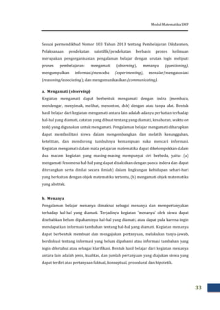 Modul Matematika SMP
33
Sesuai permendikbud Nomor 103 Tahun 2013 tentang Pembelajaran Dikdasmen,
Pelaksanaan pendekatan saintifik/pendekatan berbasis proses keilmuan
merupakan pengorganisasian pengalaman belajar dengan urutan logis meliputi
proses pembelajaran: mengamati (observing), menanya (questioning),
mengumpulkan informasi/mencoba (experimenting), menalar/mengasosiasi
(reasoning/associating); dan mengomunikasikan (communicating).
a. Mengamati (observing)
Kegiatan mengamati dapat berbentuk mengamati dengan indra (membaca,
mendengar, menyimak, melihat, menonton, dsb) dengan atau tanpa alat. Bentuk
hasil belajar dari kegiatan mengamati antara lain adalah adanya perhatian terhadap
hal-hal yang diamati, catatan yang dibuat tentang yang diamati, kesabaran, waktu on
task) yang digunakan untuk mengamati. Pengalaman belajar mengamati diharapkan
dapat memfasilitasi siswa dalam mengembangkan dan melatih kesungguhan,
ketelitian, dan mendorong tumbuhnya kemampuan suka mencari informasi.
Kegiatan mengamati dalam mata pelajaran matematika dapat dikelompokkan dalam
dua macam kegiatan yang masing-masing mempunyai ciri berbeda, yaitu: (a)
mengamati fenomena hal-hal yang dapat disaksikan dengan panca indera dan dapat
diterangkan serta dinilai secara ilmiah) dalam lingkungan kehidupan sehari-hari
yang berkaitan dengan objek matematika tertentu, (b) mengamati objek matematika
yang abstrak.
b. Menanya
Pengalaman belajar menanya dimaknai sebagai menanya dan mempertanyakan
terhadap hal-hal yang diamati. Terjadinya kegiatan ’menanya’ oleh siswa dapat
disebabkan belum dipahaminya hal-hal yang diamati, atau dapat pula karena ingin
mendapatkan informasi tambahan tentang hal-hal yang diamati. Kegiatan menanya
dapat berbentuk membuat dan mengajukan pertanyaan, melakukan tanya-jawab,
berdiskusi tentang informasi yang belum dipahami atau informasi tambahan yang
ingin diketahui atau sebagai klarifikasi. Bentuk hasil belajar dari kegiatan menanya
antara lain adalah jenis, kualitas, dan jumlah pertanyaan yang diajukan siswa yang
dapat terdiri atas pertanyaan faktual, konseptual, prosedural dan hipotetik.
 