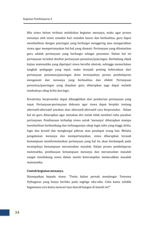 Kegiatan Pembelajaran 4
34
Bila siswa belum terbiasa melakukan kegiatan menanya, maka agar proses
menanya oleh siswa semakin hari semakin lancar dan berkualitas, guru dapat
memfasilitasi dengan pancingan yang berfungsi menggiring atau mengarahkan
siswa agar mempertanyakan hal-hal yang diamati. Pertanyaan yang dilontarkan
guru adalah pertanyaan yang berfungsi sebagai penuntun. Dalam hal ini
pertanyaan tersebut disebut pertanyaan penuntun/pancingan. Berhubung objek
kajian matematika yang dipelajari siswa bersifat abstrak, sehingga memerlukan
langkah pedagogis yang tepat, maka menjadi penting keberadaan dari
pertanyaan penuntun/pancingan demi terwujudnya proses pembelajaran
mengamati dan menanya yang berkualitas dan efektif. Pertanyaan
penuntun/pancingan yang diajukan guru diharapkan juga dapat melatih
tumbuhnya sikap kritis dan logis.
Kreativitas berprosedur dapat dibangkitkan dari pemberian pertanyaan yang
tepat. Pertanyaan-pertanyaan didesain agar siswa dapat berpikir tentang
alternatif-alternatif jawaban atau alternatif-alternatif cara berprosedur. Dalam
hal ini guru diharapkan agar menahan diri untuk tidak memberi tahu jawaban
pertanyaan. Pembiasaan terhadap siswa untuk ‘menanya’ diharapkan mampu
memfasilitasi berkembang dan terbangunnya sikap ingin tahu yang tinggi, kritis,
logis dan kreatif dan menghargai pikiran atau pendapat orang lain. Melalui
pengalaman menanya dan mempertanyakan, siswa diharapkan terasah
kemampuan memformulasikan pertanyaan yang hal itu akan berdampak pada
terampilnya kemampuan merumuskan masalah. Dalam proses pembelajaran
matematika, pembiasaan kemampuan menanya dan merumuskan masalah
sangat mendukung siswa dalam meniti keterampilan memecahkan masalah
matematika.
Contoh kegiatan menanya.
Disampaikan kepada siswa: “Tentu kalian pernah mendengar Teorema
Pythagoras yang hanya berlaku pada segitiga siku-siku. Coba kamu selidiki
bagaimana cara kamu mencari luas daerah bangun di bawah ini?”
 