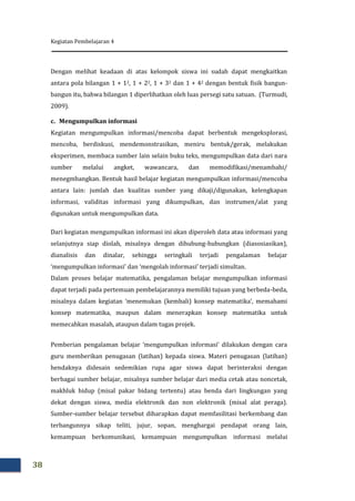 Kegiatan Pembelajaran 4
38
Dengan melihat keadaan di atas kelompok siswa ini sudah dapat mengkaitkan
antara pola bilangan 1 + 12, 1 + 22, 1 + 32 dan 1 + 42 dengan bentuk fisik bangun-
bangun itu, bahwa bilangan 1 diperlihatkan oleh luas persegi satu satuan. (Turmudi,
2009).
c. Mengumpulkan informasi
Kegiatan mengumpulkan informasi/mencoba dapat berbentuk mengeksplorasi,
mencoba, berdiskusi, mendemonstrasikan, meniru bentuk/gerak, melakukan
eksperimen, membaca sumber lain selain buku teks, mengumpulkan data dari nara
sumber melalui angket, wawancara, dan memodifikasi/menambahi/
menegmbangkan. Bentuk hasil belajar kegiatan mengumpulkan informasi/mencoba
antara lain: jumlah dan kualitas sumber yang dikaji/digunakan, kelengkapan
informasi, validitas informasi yang dikumpulkan, dan instrumen/alat yang
digunakan untuk mengumpulkan data.
Dari kegiatan mengumpulkan informasi ini akan diperoleh data atau informasi yang
selanjutnya siap diolah, misalnya dengan dihubung-hubungkan (diasosiasikan),
dianalisis dan dinalar, sehingga seringkali terjadi pengalaman belajar
‘mengumpulkan informasi’ dan ‘mengolah informasi’ terjadi simultan.
Dalam proses belajar matematika, pengalaman belajar mengumpulkan informasi
dapat terjadi pada pertemuan pembelajarannya memiliki tujuan yang berbeda-beda,
misalnya dalam kegiatan ‘menemukan (kembali) konsep matematika’, memahami
konsep matematika, maupun dalam menerapkan konsep matematika untuk
memecahkan masalah, ataupun dalam tugas projek.
Pemberian pengalaman belajar ‘mengumpulkan informasi’ dilakukan dengan cara
guru memberikan penugasan (latihan) kepada siswa. Materi penugasan (latihan)
hendaknya didesain sedemikian rupa agar siswa dapat berinteraksi dengan
berbagai sumber belajar, misalnya sumber belajar dari media cetak atau noncetak,
makhluk hidup (misal pakar bidang tertentu) atau benda dari lingkungan yang
dekat dengan siswa, media elektronik dan non elektronik (misal alat peraga).
Sumber-sumber belajar tersebut diharapkan dapat memfasilitasi berkembang dan
terbangunnya sikap teliti, jujur, sopan, menghargai pendapat orang lain,
kemampuan berkomunikasi, kemampuan mengumpulkan informasi melalui
 