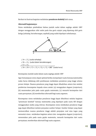 Modul Matematika SMP
41
Berikut ini ilustrasi kegiatan melakukan penalaran deduktif oleh siswa.
Alternatif kegiatannya:
Siswa melakukan pembuktian bahwa jumlah sudut dalam segitiga adalah 1800
dengan menggunakan sifat sudut pada dua garis sejajar yang dipotong oleh garis
ketiga (sehadap, berseberangan, sepihak) yang sudah dipelajari sebelumnya.
 A =  C3 (sudut sehadap)
 B =  C2 (sudut dalam berseberangan)
 C =  C1
 A +  B +  C =  C1 +  C2 +  C3 = 180 (sudut lurus)
Kesimpulan: Jumlah sudut dalam suatu segitiga adalah 1800
Agar kemampuan siswa dapat optimal ketika mempelajari suatu konsep matematika
maka harus didukung oleh pembiasaan melakukan penalaran yang tinggi selama
proses belajar. Nuansa penalaran yang tinggi dapat dihadirkan antara lain melalui
pemberian kesempatan kepada siswa untuk: (a) mengajukan dugaan (conjecture),
(b) menemukan pola pada suatu gejala matematis, (c) menarik kesimpulan dari
suatu pernyataan, (d) memberikan alternatif bagi suatu argumen.
Kesempatan siswa melakukan penalaran tinggi dapat difasilitasi melalui kegiatan
”penemuan kembali” konsep matematika yang dipelajari pada suatu KD dengan
menggunakan media yang relevan. Kesempatan siswa melakukan penalaran tinggi
juga dapat difasilitasi melalui penyajian sumber belajar. Sumber belajar yang dapat
memunculkan nuansa penalaran tinggi adalah penyajian soal atau tugas yang
menuntut siswa melakukan kegiatan antara lain: mengajukan dugaan (conjecture),
menemukan pola pada suatu gejala matematis, menarik kesimpulan dari suatu
pernyataan, memberikan alternatif bagi suatu argumen.
 