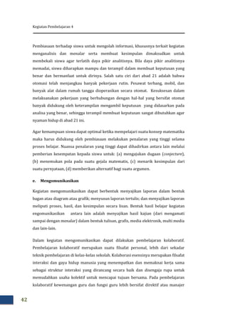Kegiatan Pembelajaran 4
42
Pembiasaan terhadap siswa untuk mengolah informasi, khususnya terkait kegiatan
menganalisis dan menalar serta membuat kesimpulan dimaksudkan untuk
membekali siswa agar terlatih daya pikir analitisnya. Bila daya pikir analitisnya
memadai, siswa diharapkan mampu dan terampil dalam membuat keputusan yang
benar dan bermanfaat untuk dirinya. Salah satu ciri dari abad 21 adalah bahwa
otomasi telah menjangkau banyak pekerjaan rutin. Pesawat terbang, mobil, dan
banyak alat dalam rumah tangga dioperasikan secara otomat. Kesuksesan dalam
melaksanakan pekerjaan yang berhubungan dengan hal-hal yang bersifat otomat
banyak didukung oleh keterampilan mengambil keputusan yang didasarkan pada
analisa yang benar, sehingga terampil membuat keputusan sangat dibutuhkan agar
nyaman hidup di abad 21 ini.
Agar kemampuan siswa dapat optimal ketika mempelajari suatu konsep matematika
maka harus didukung oleh pembiasaan melakukan penalaran yang tinggi selama
proses belajar. Nuansa penalaran yang tinggi dapat dihadirkan antara lain melalui
pemberian kesempatan kepada siswa untuk: (a) mengajukan dugaan (conjecture),
(b) menemukan pola pada suatu gejala matematis, (c) menarik kesimpulan dari
suatu pernyataan, (d) memberikan alternatif bagi suatu argumen.
e. Mengomunikasikan
Kegiatan mengomunikasikan dapat berbentuk menyajikan laporan dalam bentuk
bagan atau diagram atau grafik; menyusun laporan tertulis; dan menyajikan laporan
meliputi proses, hasil, dan kesimpulan secara lisan. Bentuk hasil belajar kegiatan
engomunikasikan antara lain adalah menyajikan hasil kajian (dari mengamati
sampai dengan menalar) dalam bentuk tulisan, grafis, media elektronik, multi media
dan lain-lain.
Dalam kegiatan mengomunikasikan dapat dilakukan pembelajaran kolaboratif.
Pembelajaran kolaboratif merupakan suatu filsafat personal, lebih dari sekadar
teknik pembelajaran di kelas-kelas sekolah. Kolaborasi esensinya merupakan filsafat
interaksi dan gaya hidup manusia yang menempatkan dan memaknai kerja sama
sebagai struktur interaksi yang dirancang secara baik dan disengaja rupa untuk
memudahkan usaha kolektif untuk mencapai tujuan bersama. Pada pembelajaran
kolaboratif kewenangan guru dan fungsi guru lebih bersifat direktif atau manajer
 