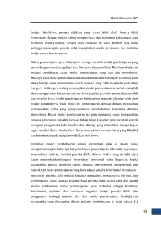 Modul Matematika SMP
43
belajar. Sebaliknya, peserta didiklah yang harus lebih aktif. Peserta didik
berinteraksi dengan empati, saling menghormati, dan menerima kekurangan atau
kelebihan masing-masing. Dengan cara semacam ini akan tumbuh rasa aman
sehingga memungkin peserta didik menghadapi aneka perubahan dan tuntutan
belajar secara bersama-sama.
Dalam pembelajaran guru diharapkan mampu memilih model pembelajaran yang
sesuai dengan materi yang diajarkan. Dimana dalam pemilihan Model pembelajaran
meliputi pendekatan suatu model pembelajaran yang luas dan menyeluruh.
Misalnya pada model pembelajaran berdasarkan masalah, kelompok-kelompok kecil
siswa bekerja sama memecahkan suatu masalah yang telah disepakati oleh siswa
dan guru. Ketika guru sedang menerapkan model pembelajaran tersebut, seringkali
siswa menggunakan bermacam-macam keterampilan, prosedur pemecahan masalah
dan berpikir kritis. Model pembelajaran berdasarkan masalah dilandasi oleh teori
belajar konstruktivis. Pada model ini pembelajaran dimulai dengan menyajikan
permasalahan nyata yang penyelesaiannya membutuhkan kerjasama diantara
siswa-siswa. Dalam model pembelajaran ini guru memandu siswa menguraikan
rencana pemecahan masalah menjadi tahap-tahap kegiatan; guru memberi contoh
mengenai penggunaan keterampilan dan strategi yang dibutuhkan supaya tugas-
tugas tersebut dapat diselesaikan. Guru menciptakan suasana kelas yang fleksibel
dan berorientasi pada upaya penyelidikan oleh siswa.
Pemilihan model pembelajaran untuk diterapkan guru di dalam kelas
mempertimbangkan beberapa hal yaitu tujuan pembelajaran, sifat materi pelajaran,
ketersediaan fasilitas, kondisi peserta didik, alokasi waktu yang tersedia serta
dapat menumbuhkembangkan kecerdasan emosional yaitu linguistik, logika
matematika, spasial, kinestetik tubuh, musikal, interpersonal, intrapersonal, dan
natural. Ciri model pembelajaran yang baik adalah adanya keterlibatan intelektual –
emosional peserta didik melalui kegiatan mengalami, menganalisis, berbuat, dan
pembentukan sikap; adanya keikutsertaan peserta didik secara aktif dan kreatif
selama pelaksanaan model pembelajaran; guru bertindak sebagai fasilitator,
koordinator, mediator dan motivator kegiatan belajar peserta didik; dan
penggunaan berbagai metode, alat dan media pembelajaran. Pembelajaran
matematika yang diharapkan dalam praktek pembelajaran di kelas adalah (1)
 
