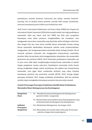 Modul Matematika SMP
45
pembelajaran autentik (authentic instruction) dan belajar autentik (authentic
learning). Hal ini diyakini bahwa penilaian autentik lebih mampu memberikan
informasi kemampuan peserta didik secara holistik dan valid.
Studi Trend in International Mathematics and Science Study (TIMSS) dan Program for
International Student Assessment (PISA) telah menjadi standar baru bagi pembelajaran
matematika. Salah satu tujuan studi dari TIMSS dan PISA yaitu mengetahui
kemampuan siswa dalam penalaran, mengidentifikasi, dan memahami, serta
menggunakan dasar-dasar matematika yang diperlukan dalam kehidupan sehari-hari.
Atau dengan kata lain, siswa harus memiliki literasi matematika. Konsep tentang
literasi matematika dimaksudkan kemampuan individu untuk memformulasikan,
menggunakan, dan menginterpretasikan matematika dalam berbagai konteks. Hal ini
termasuk penalaran matematis dan menggunakan konsep-konsep matematika,
prosedur, fakta, dan peralatan untuk menggambarkan, menjelaskan, dan memprediksi
phenomena atau peristiwa (OECD, 2013). Kelemahan pembelajaran matematika saat
ini para siswa tidak dapat menghubungkan konsep-konsep matematika di sekolah
dengan pengalaman mereka sehari-hari. Pembelajaran matematika terlalu formal,
kurang mengkaitkan dengan makna, pemahaman, dan aplikasi dari konsep-konsep
matematika, serta gagal dalam memberikan perhatian yang cukup terhadap
kemampuan penalaran dan pemecahan masalah (NCTM, 2014). Semoga dengan
penerapan kurikulum 2013, dengan pendekatan pembelajaran aktif dan penilaian
autentik, dapat meningkatkan kemampuan penalaran dan pemecahan masalah.
Contoh Perancangan Penerapan Pendekatan Saintifik dalam Pembelajaran
Matematika Materi Kekongruenan dan Kesebangunan
Kompetensi
Dasar
: 3.6. Memahami konsep kesebangunan dan kekongruenan
geometri melalui pengamatan
4.5. Menyelesaikan permasalahan nyata hasil pengamatan yang
terkait penerapan kesebangunan dan kekongruenan.
Indikator
Pencapaian
Kompetensi
: 3.6.1. Menjelaskan Kekongruenan dua bangun datar
3.6.2. Menentukan sisi-sisi dan sudut-sudut yang bersesuaian
pada dua bangun datar yang kongruen
 