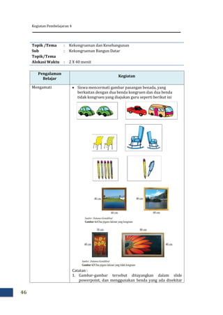 Kegiatan Pembelajaran 4
46
Topik /Tema : Kekongruenan dan Kesebangunan
Sub
Topik/Tema
: Kekongruenan Bangun Datar
Alokasi Waktu : 2 X 40 menit
Pengalaman
Belajar
Kegiatan
Mengamati  Siswa mencermati gambar pasangan benada, yang
berkaitan dengan dua benda kongruen dan dua benda
tidak kongruen yang diajukan guru seperti berikut ini
Catatan :
1. Gambar-gambar tersebut ditayangkan dalam slide
powerpoint, dan menggunakan benda yang ada disekitar
 