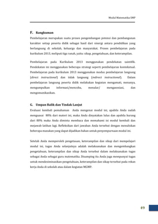 Modul Matematika SMP
49
F. Rangkuman
Pembelajaran merupakan suatu proses pengembangan potensi dan pembangunan
karakter setiap peserta didik sebagai hasil dari sinergi antara pendidikan yang
berlangsung di sekolah, keluarga dan masyarakat. Proses pembelajaran pada
kurikulum 2013, meliputi tiga ranah, yaitu: sikap, pengetahuan, dan keterampilan.
Pembelajaran pada Kurikulum 2013 menggunakan pendekatan saintifik.
Pendekatan ini menggunakan beberapa strategi seperti pembelajaran kontekstual.
Pembelajaran pada kurikulum 2013 menggunakan modus pembelajaran langsung
(direct instructional) dan tidak langsung (indirect instructional). Dalam
pembelajaran langsung peserta didik melakukan kegiatan mengamati, menanya,
mengumpulkan informasi/mencoba, menalar/ mengasosiasi, dan
mengomunikasikan.
G. Umpan Balik dan Tindak Lanjut
Evaluasi kembali pemahaman Anda mengenai modul ini, apabila Anda sudah
menguasai 80% dari materi ini, maka Anda dinyatakan lulus dan apabila kurang
dari 80% maka Anda diminta membaca dan memahami isi modul kembali dan
mejawab latihan lagi. Refleksikan dari jawaban Anda tersebut dengan menuliskan
beberapa masukan yang dapat dijadikan bahan untuk penyempurnaan modul ini.
Setelah Anda memperoleh pengetauan, keterampilan dan sikap dari mempelajari
modul ini, tugas Anda selanjutnya adalah melaksanakan dan mengembangkan
pengetahuan, keterampilan dan sikap Anda tersebut dalam melaksanakan tugas
sebagai Anda sebagai guru matematika. Disamping itu Anda juga mempunyai tugas
untuk mendesiminasikan pengetahuan, keterampilan dan sikap tersebut pada rekan
kerja Anda di sekolah atau dalam kegiatan MGMP.
 