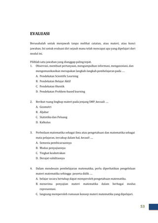 53
EVALUASI
Berusahalah untuk menjawab tanpa melihat catatan, atau materi, atau kunci
jawaban. Ini untuk evaluasi diri sejauh mana telah mencapai apa yang dipelajari dari
modul ini.
Pilihlah satu jawaban yang dianggap paling tepat.
1. Observasi, membuat pertanyaan, mengumpulkan informasi, mengasosiasi, dan
mengomunikasikan merupakan langkah-langkah pembelajaran pada ….
A. Pendekatan Scientific Learning
B. Pendekatan Belajar Aktif
C. Pendekatan Otentik
D. Pendekatan Problem-based learning
2. Berikut ruang lingkup materi pada jenjang SMP, kecuali ….
A. Geometri
B. Aljabar
C. Statistika dan Peluang
D. Kalkulus
3. Perbedaan matematika sebagai ilmu atau pengetahuan dan matematika sebagai
mata pelajaran, tercakup dalam hal, kecuali ….
A. Semesta pembicaraannya
B. Modus penyajiannya
C. Tingkat keabstrakan
D. Derajat validitasnya
4. Dalam mendesain pembelajaran matematika, perlu diperhatikan pengelolaan
materi matematika sehingga peserta didik ….
A. belajar secara bertahap dapat memperoleh pengetahuan matematika.
B. menerima penyajian materi matematika dalam berbagai modus
representasi.
C. langsung memperoleh rumusan konsep materi matematika yang dipelajari.
 