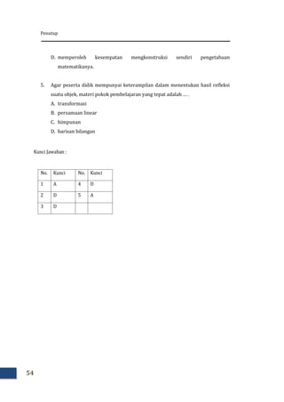 Penutup
54
D. memperoleh kesempatan mengkonstruksi sendiri pengetahuan
matematikanya.
5. Agar peserta didik mempunyai keterampilan dalam menentukan hasil refleksi
suatu objek, materi pokok pembelajaran yang tepat adalah … .
A. transformasi
B. persamaan linear
C. himpunan
D. barisan bilangan
Kunci Jawaban :
No. Kunci No. Kunci
1 A 4 D
2 D 5 A
3 D
 