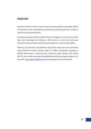 55
PENUTUP
Penulisan modul ini disertai harapan besar akan kemanfaatan yang dapat dipetik
oleh pembaca untuk meningkatkan pemahaman dan keterampilan dasar mengenai
model dan prinsip pembelajaran.
Kesempurnaan hanya milik Sang Maha Pencipta sehingga tentu saja modul ini tidak
lepas dari kekurangan dan kekeliruan. Oleh karena itu, saran dan kritik yang
konstruktif untuk perbaikan modul dan pemanfaatannya, senantiasa diharapkan.
Akhirnya, jika ditemukan ada kekeliruan fatal dalam modul atau saran konstruktif
untuk perbaikan esensial terhadap modul ini, silakan disampaikan langsung ke
PPPPTK Matematika, jl. Kaliurang km.6, Sambisari, Depok, Sleman, DIY, (0274)
881717, atau melalui email sekretariat@p4tkmatematika.org dengan tembusan (cc)
ke penulis yogi_anggraena@yahoo.com atau langsung melalui email penulis.
 