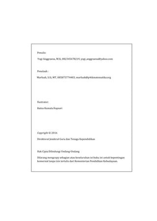 Penulis:
Yogi Anggraena, M.Si, 082345678219, yogi_anggraena@yahoo.com
Penelaah :
Marfuah, S.Si, MT, 085875774483, marfuah@p4tkmatematika.org
Ilustrator:
Ratna Kumala Hapsari
Copyright © 2016
Direktorat Jenderal Guru dan Tenaga Kependidikan
Hak Cipta Dilindungi Undang-Undang
Dilarang mengcopy sebagian atau keseluruhan isi buku ini untuk kepentingan
komersial tanpa izin tertulis dari Kementerian Pendidikan Kebudayaan.
 
