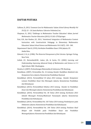 59
DAFTAR PUSTAKA
Callison, D., 2013, ‘Common Core for Mathematics’ dalam School Library Monthly Vol
29 (5): 21 – 24, Santa Barbara: Libraries Unlimited, Inc.
Chapman, O., 2012, ‘Challenge in Mathematics Teacher Education’ dalam Journal
Mathematics Teacher Education (2012) 15:263–270.Springer.
Fast, G.R., dan Hankes, J.E., 2011, ‘Intentional Integration of Mathematics Content
Instruction with Constructivist Pedagogy in Elementary Mathematics
Education’ dalam School Science and Mathematics Vol 110(7) : 330 - 340.
Departemen P dan K. (1993). Kurikulum Pendidikan Dasar 1994, Jakarta: CV.
Aneka Ilmu.
Edward, C. H., Jr. (1980). The Historical Devepoment of the Calculus. Springer Verlag.
New York.
Gollub, J.P., Bertenthal,M.W., Labov, J.B., & Curtis, P.C. (2002) Learning and
Understanding Improving Advanced Study of Mathematics and Science in U S
High Schools. NRC: Washington.
Hendra, G. (2007). Perkembangan Matematika di Indonesia, ITB, Bandung.
Kemdiknas. (2007). Permendikas No. 16 tentang Standar Kualifikasi Akademik dan
Kompetensi Guru. Jakarta: Kementerian Pendidikan Nasional
Kemdikbud. (2013). Permendikbud 54 tahun 2013 tentang Standar Kompetensi
Lulusan Pendidikan Dasar Dan Menengah. Jakarta: Kementerian Pendidikan
dan Kebudayaan
Kemdikbud. (2013). Permendikbud 64tahun 2013 tentang Standar Isi Pendidikan
Dasar dan Menengah. Jakarta: Kementerian Pendidikan dan Kebudayaan
Kemdikbud. (2014). Permendikbud No. 58 Tahun 2014 tentang Kurikulum 2013
Sekolah Menengah Pertama/Madrasah Tsanawiyah. Jakarta: Kementerian
Pendidikan dan Kebudayaan
Kemdikbud. (2014). Permendikbud No. 103 Tahun 2014 tentang Pembelajaran pada
Dikdasmen. Jakarta: Kementerian Pendidikan dan Kebudayaan
Kemdikbud. (2014). Permendikbud No. 104 Tahun 2014 tentang Penilaian Hasil
Belajar oleh Pendidik pada Pendidikan Dasar dan Pendidikan
Menengah.Jakarta: Kementerian Pendidikan dan Kebudayaan
 