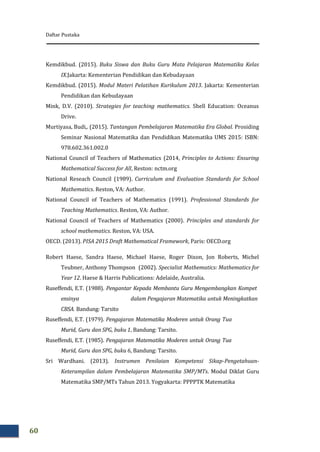 Daftar Pustaka
60
Kemdikbud. (2015). Buku Siswa dan Buku Guru Mata Pelajaran Matematika Kelas
IX.Jakarta: Kementerian Pendidikan dan Kebudayaan
Kemdikbud. (2015). Modul Materi Pelatihan Kurikulum 2013. Jakarta: Kementerian
Pendidikan dan Kebudayaan
Mink, D.V. (2010). Strategies for teaching mathematics. Shell Education: Oceanus
Drive.
Murtiyasa, Budi,. (2015). Tantangan Pembelajaran Matematika Era Global. Prosiding
Seminar Nasional Matematika dan Pendidikan Matematika UMS 2015: ISBN:
978.602.361.002.0
National Council of Teachers of Mathematics (2014, Principles to Actions: Ensuring
Mathematical Success for All, Reston: nctm.org
National Reseach Council (1989). Curriculum and Evaluation Standards for School
Mathematics. Reston, VA: Author.
National Council of Teachers of Mathematics (1991). Professional Standards for
Teaching Mathematics. Reston, VA: Author.
National Council of Teachers of Mathematics (2000). Principles and standards for
school mathematics. Reston, VA: USA.
OECD. (2013). PISA 2015 Draft Mathematical Framework, Paris: OECD.org
Robert Haese, Sandra Haese, Michael Haese, Roger Dixon, Jon Roberts, Michel
Teubner, Anthony Thompson (2002). Specialist Mathematics: Mathematics for
Year 12. Haese & Harris Publications: Adelaide, Australia.
Ruseffendi, E.T. (1988). Pengantar Kepada Membantu Guru Mengembangkan Kompet
ensinya dalam Pengajaran Matematika untuk Meningkatkan
CBSA. Bandung: Tarsito
Ruseffendi, E.T. (1979). Pengajaran Matematika Moderen untuk Orang Tua
Murid, Guru dan SPG, buku 1, Bandung: Tarsito.
Ruseffendi, E.T. (1985). Pengajaran Matematika Moderen untuk Orang Tua
Murid, Guru dan SPG, buku 6, Bandung: Tarsito.
Sri Wardhani. (2013). Instrumen Penilaian Kompetensi Sikap-Pengetahuan-
Keterampilan dalam Pembelajaran Matematika SMP/MTs. Modul Diklat Guru
Matematika SMP/MTs Tahun 2013. Yogyakarta: PPPPTK Matematika
 