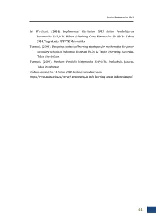 Modul Matematika SMP
61
Sri Wardhani. (2014). Implementasi Kurikulum 2013 dalam Pembelajaran
Matematika SMP/MTs. Bahan E-Training Guru Matematika SMP/MTs Tahun
2014. Yogyakarta: PPPPTK Matematika
Turmudi. (2006). Designing contextual learning strategies for mathematics for junior
secondary schools in Indonesia. Disertasi Ph.D.: La Trobe University, Australia.
Tidak diterbitkan.
Turmudi. (2009). Panduan Pendidik Matematika SMP/MTs. Puskurbuk, Jakarta.
Tidak DIterbitkan
Undang-undang No. 14 Tahun 2005 tentang Guru dan Dosen
http://www.acara.edu.au/verve/_resources/ac_info_learning_areas_indonesian.pdf
 