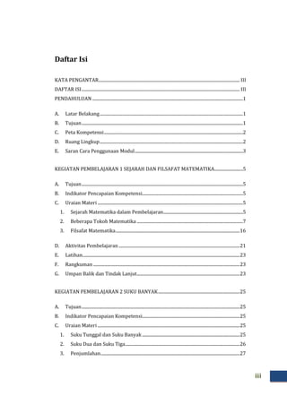 iii
Daftar Isi
KATA PENGANTAR..................................................................................................................................... III
DAFTAR ISI..................................................................................................................................................... III
PENDAHULUAN ..............................................................................................................................................1
A. Latar Belakang.......................................................................................................................................1
B. Tujuan........................................................................................................................................................1
C. Peta Kompetensi...................................................................................................................................2
D. Ruang Lingkup.......................................................................................................................................2
E. Saran Cara Penggunaan Modul......................................................................................................3
KEGIATAN PEMBELAJARAN 1 SEJARAH DAN FILSAFAT MATEMATIKA...........................5
A. Tujuan........................................................................................................................................................5
B. Indikator Pencapaian Kompetensi...............................................................................................5
C. Uraian Materi .........................................................................................................................................5
1. Sejarah Matematika dalam Pembelajaran...........................................................................5
2. Beberapa Tokoh Matematika ....................................................................................................7
3. Filsafat Matematika.....................................................................................................................16
D. Aktivitas Pembelajaran ..................................................................................................................21
E. Latihan....................................................................................................................................................23
F. Rangkuman ..........................................................................................................................................23
G. Umpan Balik dan Tindak Lanjut.................................................................................................23
KEGIATAN PEMBELAJARAN 2 SUKU BANYAK.............................................................................25
A. Tujuan.....................................................................................................................................................25
B. Indikator Pencapaian Kompetensi............................................................................................25
C. Uraian Materi ......................................................................................................................................25
1. Suku Tunggal dan Suku Banyak............................................................................................25
2. Suku Dua dan Suku Tiga............................................................................................................26
3. Penjumlahan...................................................................................................................................27
 