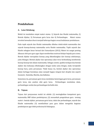 1
Pendahuluan
A. Latar Belakang
Modul ini membahas empat materi utama: 1) Sejarah dan filsafat matematika, 2)
Bentuk Aljabar, 3) Persamaan garis lurus dan 4) Perbandingan. Materi utama
tersebut kemudian diurai menjadi beberapa bagian sesuai kedalaman pembahasan.
Pada topik sejarah dan filsafat matematika dibahas tokoh-tokoh matematika dan
sejarah konsep-konsep matematika serta filsafat matematika. Topik sejarah dan
filsafat sebagian besar berasal dari Sumardyono (2012). Materi ini sangat penting
dikuasai oleh para guru agar dapat memberikan motivasi belajar kepada para siswa.
Bentuk Aljabar merupakan konsep yang dikembangkan dari konsep sebelumnya,
yaitu bilangan. Bentuk aljabar dan operasinya akan terus berkembang membentuk
konsep-konsep lain dalam matematika. Sebagai contoh, apabila terdapat dua bentuk
aljabar dan keduanya dihubungkan dengan tanda sama dengan, maka terciptalah
konsep baru, yaitu persamaan. Tidak hanya itu, bentuk aljabar dan operasinya
dalam berbagai bentuknya akan menjadi bagian integral dari disiplin lain seperti
Geometri, Statistika, Matriks, dan Kalkulus.
Sementara itu, persamaan garis lurus membahas kemiringan garis lurus, persamaan
garis lurus, dan analisis sifat garis lurus. Perbandingan membahas skala,
perbandingan senilai dan perbandingan berbalik nilai.
B. Tujuan
Tujuan dari penyusunan modul ini adalah: (1) meningkatkan kompetensi guru
matematika SMP dalam pembelajaran, (2) menambah pengetahuan guru tentang
materi : bentuk aljabar, persamaan garis lurus, skala dan perbandingan, sejarah dan
filsafat matematika (3) memfasilitasi para guru dalam mengelola kegiatan
pembelajaran agar lebih profesional di bidangnya.
 