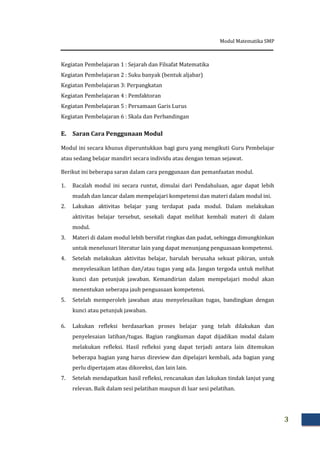 Modul Matematika SMP
3
Kegiatan Pembelajaran 1 : Sejarah dan Filsafat Matematika
Kegiatan Pembelajaran 2 : Suku banyak (bentuk aljabar)
Kegiatan Pembelajaran 3: Perpangkatan
Kegiatan Pembelajaran 4 : Pemfaktoran
Kegiatan Pembelajaran 5 : Persamaan Garis Lurus
Kegiatan Pembelajaran 6 : Skala dan Perbandingan
E. Saran Cara Penggunaan Modul
Modul ini secara khusus diperuntukkan bagi guru yang mengikuti Guru Pembelajar
atau sedang belajar mandiri secara individu atau dengan teman sejawat.
Berikut ini beberapa saran dalam cara penggunaan dan pemanfaatan modul.
1. Bacalah modul ini secara runtut, dimulai dari Pendahuluan, agar dapat lebih
mudah dan lancar dalam mempelajari kompetensi dan materi dalam modul ini.
2. Lakukan aktivitas belajar yang terdapat pada modul. Dalam melakukan
aktivitas belajar tersebut, sesekali dapat melihat kembali materi di dalam
modul.
3. Materi di dalam modul lebih bersifat ringkas dan padat, sehingga dimungkinkan
untuk menelusuri literatur lain yang dapat menunjang penguasaan kompetensi.
4. Setelah melakukan aktivitas belajar, barulah berusaha sekuat pikiran, untuk
menyelesaikan latihan dan/atau tugas yang ada. Jangan tergoda untuk melihat
kunci dan petunjuk jawaban. Kemandirian dalam mempelajari modul akan
menentukan seberapa jauh penguasaan kompetensi.
5. Setelah memperoleh jawaban atau menyelesaikan tugas, bandingkan dengan
kunci atau petunjuk jawaban.
6. Lakukan refleksi berdasarkan proses belajar yang telah dilakukan dan
penyelesaian latihan/tugas. Bagian rangkuman dapat dijadikan modal dalam
melakukan refleksi. Hasil refleksi yang dapat terjadi antara lain ditemukan
beberapa bagian yang harus direview dan dipelajari kembali, ada bagian yang
perlu dipertajam atau dikoreksi, dan lain lain.
7. Setelah mendapatkan hasil refleksi, rencanakan dan lakukan tindak lanjut yang
relevan. Baik dalam sesi pelatihan maupun di luar sesi pelatihan.
 