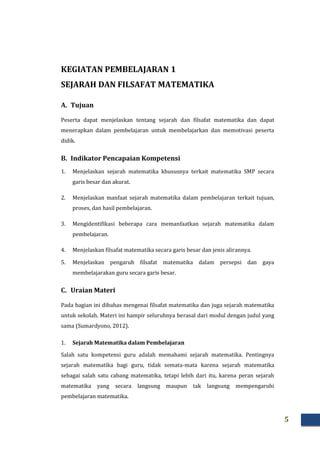 5
KEGIATAN PEMBELAJARAN 1
SEJARAH DAN FILSAFAT MATEMATIKA
A. Tujuan
Peserta dapat menjelaskan tentang sejarah dan filsafat matematika dan dapat
menerapkan dalam pembelajaran untuk membelajarkan dan memotivasi peserta
didik.
B. Indikator Pencapaian Kompetensi
1. Menjelaskan sejarah matematika khususnya terkait matematika SMP secara
garis besar dan akurat.
2. Menjelaskan manfaat sejarah matematika dalam pembelajaran terkait tujuan,
proses, dan hasil pembelajaran.
3. Mengidentifikasi beberapa cara memanfaatkan sejarah matematika dalam
pembelajaran.
4. Menjelaskan filsafat matematika secara garis besar dan jenis alirannya.
5. Menjelaskan pengaruh filsafat matematika dalam persepsi dan gaya
membelajarakan guru secara garis besar.
C. Uraian Materi
Pada bagian ini dibahas mengenai filsafat matematika dan juga sejarah matematika
untuk sekolah. Materi ini hampir seluruhnya berasal dari modul dengan judul yang
sama (Sumardyono, 2012).
1. Sejarah Matematika dalam Pembelajaran
Salah satu kompetensi guru adalah memahami sejarah matematika. Pentingnya
sejarah matematika bagi guru, tidak semata-mata karena sejarah matematika
sebagai salah satu cabang matematika, tetapi lebih dari itu, karena peran sejarah
matematika yang secara langsung maupun tak langsung mempengaruhi
pembelajaran matematika.
 