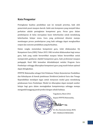 iii
Kata Pengantar
Peningkatan kualitas pendidikan saat ini menjadi prioritas, baik oleh
pemerintah pusat maupun daerah. Salah satu komponen yang menjadi fokus
perhatian adalah peningkatan kompetensi guru. Peran guru dalam
pembelajaran di kelas merupakan kunci keberhasilan untuk mendukung
keberhasilan belajar siswa. Guru yang profesional dituntut mampu
membangun proses pembelajaran yang baik sehingga dapat menghasilkan
output dan outcome pendidikan yang berkualitas.
Dalam rangka memetakan kompetensi guru, telah dilaksanakan Uji
Kompetensi Guru (UKG) Tahun 2015. UKG tersebut dilaksanakan bagi semua
guru, baik yang sudah bersertifikat maupun belum bersertifikat untuk
memperoleh gambaran objektif kompetensi guru, baik profesional maupun
pedagogik. Hasil UKG kemudian ditindaklanjuti melalui Program Guru
Pembelajar sehingga diharapkan kompetensi guru yang masih belum optimal
dapat ditingkatkan.
PPPPTK Matematika sebagai Unit Pelaksana Teknis Kementerian Pendidikan
dan Kebudayaan di bawah pembinaan Direktorat Jenderal Guru dan Tenaga
Kependidikan mendapat tugas untuk menyusun modul guna mendukung
pelaksanaan Guru Pembelajar. Modul ini diharapkan dapat menjadi sumber
belajar bagi guru dalam meningkatkan kompetensinya sehingga mampu
mengambil tanggung jawab profesi dengan sebaik-baiknya.
Yogyakarta, Maret 2016
Kepala PPPPTK Matematika,
Dr. Dra. Daswatia Astuty, M.Pd.
NIP. 196002231985032001
 