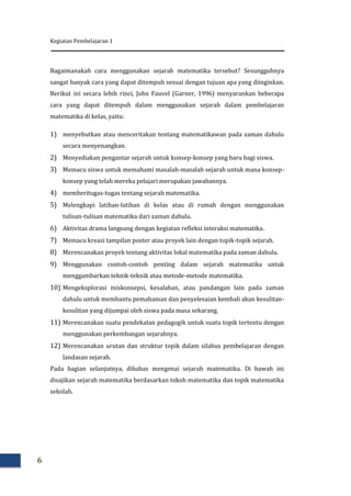 Kegiatan Pembelajaran 1
6
Bagaimanakah cara menggunakan sejarah matematika tersebut? Sesungguhnya
sangat banyak cara yang dapat ditempuh sesuai dengan tujuan apa yang diinginkan.
Berikut ini secara lebih rinci, John Fauvel (Garner, 1996) menyarankan beberapa
cara yang dapat ditempuh dalam menggunakan sejarah dalam pembelajaran
matematika di kelas, yaitu:
1) menyebutkan atau menceritakan tentang matematikawan pada zaman dahulu
secara menyenangkan.
2) Menyediakan pengantar sejarah untuk konsep-konsep yang baru bagi siswa.
3) Memacu siswa untuk memahami masalah-masalah sejarah untuk mana konsep-
konsep yang telah mereka pelajari merupakan jawabannya.
4) memberitugas-tugas tentang sejarah matematika.
5) Melengkapi latihan-latihan di kelas atau di rumah dengan menggunakan
tulisan-tulisan matematika dari zaman dahulu.
6) Aktivitas drama langsung dengan kegiatan refleksi interaksi matematika.
7) Memacu kreasi tampilan poster atau proyek lain dengan topik-topik sejarah.
8) Merencanakan proyek tentang aktivitas lokal matematika pada zaman dahulu.
9) Menggunakan contoh-contoh penting dalam sejarah matematika untuk
menggambarkan teknik-teknik atau metode-metode matematika.
10) Mengeksplorasi miskonsepsi, kesalahan, atau pandangan lain pada zaman
dahulu untuk membantu pemahaman dan penyelesaian kembali akan kesulitan-
kesulitan yang dijumpai oleh siswa pada masa sekarang.
11) Merencanakan suatu pendekatan pedagogik untuk suatu topik tertentu dengan
menggunakan perkembangan sejarahnya.
12) Merencanakan urutan dan struktur topik dalam silabus pembelajaran dengan
landasan sejarah.
Pada bagian selanjutnya, dibahas mengenai sejarah matematika. Di bawah ini
disajikan sejarah matematika berdasarkan tokoh matematika dan topik matematika
sekolah.
 