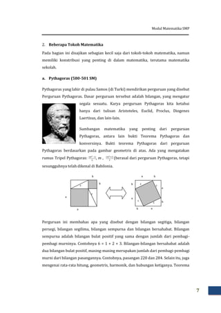 Modul Matematika SMP
7
2. Beberapa Tokoh Matematika
Pada bagian ini disajikan sebagian kecil saja dari tokoh-tokoh matematika, namun
memiliki konstribusi yang penting di dalam matematika, terutama matematika
sekolah.
a. Pythagoras (580-501 SM)
Pythagoras yang lahir di pulau Samos (di Turki) mendirikan perguruan yang disebut
Perguruan Pythagoras. Dasar perguruan tersebut adalah bilangan, yang mengatur
segala sesuatu. Karya perguruan Pythagoras kita ketahui
hanya dari tulisan Aristoteles, Euclid, Proclus, Diogenes
Laertisus, dan lain-lain.
Sumbangan matematika yang penting dari perguruan
Pythagoras, antara lain bukti Teorema Pythagoras dan
konversinya. Bukti teorema Pythagoras dari perguruan
Pythagoras berdasarkan pada gambar geometris di atas. Ada yang mengatakan
rumus Tripel Pythagoras: –
, m , (berasal dari perguruan Pythagoras, tetapi
sesungguhnya telah dikenal di Babilonia.
Perguruan ini membahas apa yang disebut dengan bilangan segitiga, bilangan
persegi, bilangan segilima, bilangan sempurna dan bilangan bersahabat. Bilangan
sempurna adalah bilangan bulat positif yang sama dengan jumlah dari pembagi-
pembagi murninya. Contohnya 6 = 1 + 2 + 3. Bilangan-bilangan bersahabat adalah
dua bilangan bulat positif, masing-masing merupakan jumlah dari pembagi-pembagi
murni dari bilangan pasangannya. Contohnya, pasangan 220 dan 284. Selain itu, juga
mengenai rata-rata hitung, geometris, harmonik, dan hubungan ketiganya. Teorema
a
b
a
c
c
b
a
ba
b
b
a
b a
c
c
c
c
 