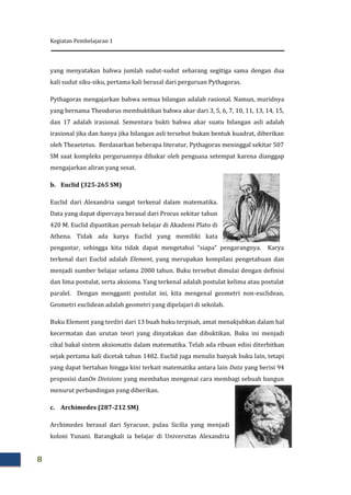 Kegiatan Pembelajaran 1
8
yang menyatakan bahwa jumlah sudut-sudut sebarang segitiga sama dengan dua
kali sudut siku-siku, pertama kali berasal dari perguruan Pythagoras.
Pythagoras mengajarkan bahwa semua bilangan adalah rasional. Namun, muridnya
yang bernama Theodorus membuktikan bahwa akar dari 3, 5, 6, 7, 10, 11, 13, 14, 15,
dan 17 adalah irasional. Sementara bukti bahwa akar suatu bilangan asli adalah
irasional jika dan hanya jika bilangan asli tersebut bukan bentuk kuadrat, diberikan
oleh Theaetetus. Berdasarkan beberapa literatur, Pythagoras meninggal sekitar 507
SM saat kompleks perguruannya dibakar oleh penguasa setempat karena dianggap
mengajarkan aliran yang sesat.
b. Euclid (325-265 SM)
Euclid dari Alexandria sangat terkenal dalam matematika.
Data yang dapat dipercaya berasal dari Procus sekitar tahun
420 M. Euclid dipastikan pernah belajar di Akademi Plato di
Athena. Tidak ada karya Euclid yang memiliki kata
pengantar, sehingga kita tidak dapat mengetahui “siapa” pengarangnya. Karya
terkenal dari Euclid adalah Element, yang merupakan kompilasi pengetahuan dan
menjadi sumber belajar selama 2000 tahun. Buku tersebut dimulai dengan definisi
dan lima postulat, serta aksioma. Yang terkenal adalah postulat kelima atau postulat
paralel. Dengan mengganti postulat ini, kita mengenal geometri non-euclidean.
Geometri euclidean adalah geometri yang dipelajari di sekolah.
Buku Element yang terdiri dari 13 buah buku terpisah, amat menakjubkan dalam hal
kecermatan dan urutan teori yang dinyatakan dan dibuktikan. Buku ini menjadi
cikal bakal sistem aksiomatis dalam matematika. Telah ada ribuan edisi diterbitkan
sejak pertama kali dicetak tahun 1482. Euclid juga menulis banyak buku lain, tetapi
yang dapat bertahan hingga kini terkait matematika antara lain Data yang berisi 94
proposisi danOn Divisions yang membahas mengenai cara membagi sebuah bangun
menurut perbandingan yang diberikan.
c. Archimedes (287-212 SM)
Archimedes berasal dari Syracuse, pulau Sicilia yang menjadi
koloni Yunani. Barangkali ia belajar di Universitas Alexandria
 
