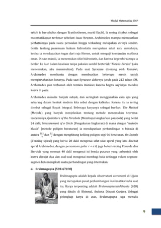 Modul Matematika SMP
9
sebab ia bersahabat dengan Erasthothenes, murid Euclid. Ia sering disebut sebagai
matematikawan terbesar sebelum Isaac Newton. Archimedes mampu memusatkan
perhatiannya pada suatu persoalan hingga terkadang melupakan dirinya sendiri.
Cerita tentang penemuan hukum hidrostatis merupakan salah satu contohnya,
ketika ia mendapatkan tugas dari raja Hieron, untuk menguji kemurnian mahkota
emas. Di saat mandi, ia menemukan sifat hidrostatis, dan karena kegembiraannya ia
berlari ke luar dalam keadaan tanpa pakaian sambil berteriak “Eureka-Eureka” (aku
menemukan, aku menemukan). Pada saat Syracuse diserang oleh Romawi,
Archimedes membantu dengan membuatkan beberapa mesin untuk
mempertahankan kotanya. Pada saat Syracuse akhirnya jatuh pada 212 tahun SM,
Archimedes pun terbunuh oleh tentara Romawi karena begitu asyiknya melukis
kurva di pasir.
Archimedes menulis banyak subjek, dan seringkali menggunakan cara apa yang
sekarang dalam bentuk modern kita sebut dengan kalkulus. Karena itu ia sering
disebut sebagai Bapak Integral. Beberapa karyanya sebagai berikut: The Method
(Metode) yang banyak menjelaskan tentang metode menemukan teorema-
teoremanya, Qudrature of the Parabola (Membujursangkarkan parabola) yang berisi
24 dalil, Measurement of a Circle (Pengukuran lingkaran) di mana dengan “metode
klasik” (metode poligon beraturan) ia mendapatkan perbandingan  berada di
antara dan dengan menghitung keliling poligon segi 96 beraturan, On Spirals
(Tentang spiral) yang berisi 28 dalil mengenai sifat-sifat spiral yang kini disebut
spiral Archimedes, dengan persamaan polar r = a., juga buku tentang Conoida dan
Sferoida yang memuat 40 dalil mengenai isi benda putaran yang terbentuk oleh
kurva derajat dua dan soal-soal mengenai membagi bola sehingga volum segmen-
segmen bola mengikuti suatu perbandingan yang ditentukan.
d. Brahmagupta (598-670 M)
Brahmagupta adalah kepala observatori astronomi di Ujjain
yang merupakan pusat perkembangan matematika India saat
itu. Karya terpenting adalah Brahmasphutasiddhanta (628)
yang ditulis di Bhinmal, ibukota Dinasti Gurjara. Sebagai
pelengkap karya di atas, Brahmagupta juga menulis
 