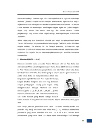 Modul Matematika SMP
11
Lewat sebuah karya aritmetikanya, yaitu Liber Argoritum atau Algorismi de Numero
Indorum (arabnya : Al-Jami’ wa at-Tafriq bil Hisab al-Hind) diperkenalkan angka-
angka Hindu-Arab untuk pertama kali ke Eropa beserta sistem desimal. Ia berjasa
dalam merintis dan memelopori perhitungan dengan angka nol (bahasa Inggris:
chiper, yang berasal dari bahasa arab sifr) dan sistem desimal. Karena
pengkajiannya yang analitis dalam karya-karyanya, namanya menjadi suatu istilah
“algoritma”.
Selain karya yang telah disebutkan, terdapat pula karya lain yang terkenal yaitu
Trattati d’Arithmetica, terjemahan Prince Boncompagni. Tokoh ini sering dikaitkan
dengan teorema The Casting Out 9`s. Sebagai astronom, al-Khwarizmi juga
menyusun Zij (daftar astronomi) yang sangat populer pada saat itu dan berisi nilai-
nilai sinus dan tangens. Dia pun mempersiapkan sebuah peta bumi bersama-sama
ilmuwan lain.
f. Fibonacci (1170-1250 M)
Fibonacci memiliki nama Leonardo Pisano. Fibonacci lahir di Pisa, Italia, dan
dibesarkan di Afrika Utara tempat ayahnya bekerja. Tahun 1200, Fibonacci kembali
ke Pisa. Fibonacci menulis karya yang terkenal yaitu Liber Abaci tahun 1202. Buku
tersebut berisi aritmetika dan aljabar yang ia himpun selama perjalanannya di
Afrika Utara. Buku ini memperkenalkan sistem nilai
tempat dan angka Hindu-Arab. Pada bagian berikutnya,
banyak dibahas mengenai soal-soal yang berkaitan
dengan perdagangan, sedang pada bagian ketiga
memperkenalkan bilangan Fibonacci dan barisan
Fibonacci, yaitu 1, 1, 2, 3, 5, 8, 13, 21, 34 , 55, ..... (tetapi
Fibonacci tidak menulis suku pertama dalam bukunya)
dari suatu masalah yang dikenal sebagai masalah
kelinci. Barisan ini sangat terkenal dan diketahui banyak ditemukan dalam gejala
alam.
Buku lainnya, Practica geometriae ditulis tahun 1220. Buku ini berisi koleksi soal
geometri yang dibagi ke dalam 8 bab. Dalam Flosi (1225), Fibonacci memberikan
pendekatan yang akurat terhadap akar dari 10x + 2x2 + x3 = 20.Buku Liber
quadratorum yang ditulis tahun 1225 berisi kajian teori bilangan. Salah satunya
 