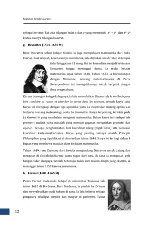 Kegiatan Pembelajaran 1
12
sebagai berikut: Tak ada bilangan bulat x dan y yang memenuhi x2 + y2 dan x2y2
kedua-duanya bilangan kuadrat.
g. Descartes (1596-1650 M)
Rene Descartes selain belajar filsafat, ia juga mempelajari matematika dari buku
Clavius. Saat sekolah, kesehatannya memburuk, lalu diijinkan untuk tetap di tempat
tidur hingga jam 11 siang. Hal ini kemudian menjadi kebiasaan
Descartes hingga meninggal dunia. Ia mulai belajar
matematika sejak tahun 1618. Tahun 1623, ia berhubungan
dengan Mersenne, seorang matematikawan di Paris.
Korespondensi ini meneguhkannya untuk bergelut dengan
ilmu pengetahuan.
Karena dorongan kolega-koleganya, ia lalu menerbitkan Discours de la methode pour
bien conduire sa raison et chercher la verite dans les sciences, sebuah karya sain.
Karya ini dilengkapi dengan tiga apendiks, yaitu La Dioptrique tentang optika, Les
Meteores tentang meteorologi, serta La Geometrie. Karya terpenting, terletak pada
La Geometrie yang membahas mengenai matematika. Dalam karya ini terdapat ide
geometri analitik yaitu masalah yang memuat gagasan mengaitkan geometri dan
aljabar. Sebagai penghormatan, kini koordinat silang (tegak lurus) kita namakan
koordinat kartesian/kartesius. Karya yang penting lainnya adalah Principia
Philosophiae yang dipublikasi di Amsterdam tahun 1644. Karya ini terbagi dalam 4
bagian yang membawa masalah alam ke dalam matematika.
Tahun 1649, ratu Christina dari Swedia mengundang Descartes untuk datang dan
mengajar di Stockholm.Karena suatu tugas dari ratu, di sana ia mengubah pola
bangun tidur siangnya. Setelah beberapa bulan dari musim dingin yang ekstrim, ia
meninggal tahun 1650 karena pneumonia.
h. Fermat (1601-1665 M)
Pierre Fermat mula-mula belajar di universitas Toulouse lalu
tahun 1620 di Bordeaux. Dari Bordeaux, ia pindah ke Orleans
dan menyelesaikan studi hukum di sana. Ia lalu bekerja sebagai
pengacara sekaligus terpilih dan masyur di parlemen. Tahun
 