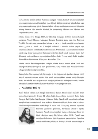 Modul Matematika SMP
13
1636 dimulai kontak antara Mersenne dengan Fermat. Fermat lalu menceritakan
penemuannya mengenai kesalahan yang dibuat Galileo mengenai jatuh bebas, juga
penemuannya tentang spiral, dan perbaikan tulisan Apollonius mengenai titik pada
bidang. Fermat lalu menulis Method for determining Maxima and Minima and
Tangents to Curved Lines.
Selama tahun 1643 hingga 1654, ia tidak lagi mengajar di Paris namun banyak
mengenai Teori Bilangan walaupun kurang disenangi pada saat itu. Teorema
Terakhir Fermat, yang menyatakan bahwa xn + yn = zn tidak memiliki penyelesaian
bulat x, y dan z untuk n 2 menjadi terkenal. Ia menulis dalam bagian tepi
terjemahan Bachet terhadap karya Diophantus, Arithmetica: ”Aku telah menemukan
bukti yang benar namun tepi halaman ini terlalu kecil untuk memuat bukti itu”.
Sekarang, matematikawan menunjukkan bahwa bukti Fermat salah. Bukti lengkap
ditunjukkan oleh Andrew Wiles pada Nopember 1994.
Fermat mulai berkorespondensi dengan Blaise Pascal tahun 1654. Dari sini
terungkap idenya mengenai teori probabilitas. Kini, Fermat dan Pascal dihormati
sebagai pendiri teori probabilitas.
Dalam buku New Account of Discoveries in the Sciences of Numbers tahun 1659,
banyak memuat metode antara lain untuk menunjukkan bahwa setiap bilangan
prima berbentuk 4k+1 dapat ditulis sebagai jumlah dua bilangan kuadrat, namun
tidak detail. Di kemudian hari, Euler membuat bukti yang lebih rinci.
i. Pascal (1623-1662 M)
Blaise Pascal adalah anak ketiga dari Étienne Pascal. Blaise secara mandiri telah
mempelajari geometri di usia 12 tahun. Sejak itu, Ayahnya memberi Blaise buku
Element dari Euclid. Saat berusia 14 tahun, Blaise Pascal telah mengikuti ayahnya
mengikuti pertemuan ilmiah atas prakarsa Mersenne di Paris. Pada usia 16 tahun,
Pascal mempresentasikan makalahnya di bulan Juni 1639, yang memuat sejumlah
teorema geometri proyektif, termasuk Pascal`s mystic
hexagon. Pascal menyelesaikan buku pertamanya, Essay on
Conic Sections yang diterbitkan tahun 1640. Pascal juga
membuat kalkulator digital pertama, yang disebut Pascaline
untuk membantu pekerjaan ayahnya. Untuk membuatnya ia
 