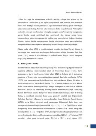 Modul Matematika SMP
15
Tahun itu juga, ia menerbitkan makalah tentang cahaya dan warna di the
Philosophical Transactions of the Royal Society.Tahun 1666, Newton telah membuat
versi awal dari tiga hukum geraknya.Ia juga menjelaskan tentang gerak sentrifugal.
Atas saran dari Halley, Newton lalu menyusun buku yang terkenal, Philosophiae
naturalis principia mathematica (disingkat dengan namaPrincipia).Ia menganalisa
gerak benda, gerak sentrifugal dan sentripetal, dan bahwa setiap benda
sesungguhnya saling mempengaruhi melalui apa yang disebut Hukum Gravitasi
Umum, “semua benda mempengaruhi benda lain dengan suatu gaya sebanding
dengan hasil kali massanya dan berbanding terbalik dengan kuadrat jaraknya”.
Walau mulai tahun 1703, ia terpilih sebagai presiden the Royal Society hingga Ia
meninggal dan menerima penghargaan kehormatan sebagai ilmuwan dari Ratu
Anne (1705), namun di akhir hidupnya ia berkonfrontasi dengan Leibniz mengenai
siapa yang menemukan Kalkulus.
k. Euler (1707-1803 M)
Leonhard Euler dibesarkan di Riehen (Swiss). Mula-mula mendapat pendidikan dari
ayahnya, akhirnya menyelesaikan studi di Universitas Basel (1726). Karya
pertamanya: kurva isochronous. Sejak tahun 1729 ia bekerja di St petersburg
Academy of Science dan mempublikasikan makalah dan buku mechanica (1736-
1737) yang merupakan awal dari kontribusi matematikanya. Selama 21 tahun, ia
telah menulis sekitar 380 makalah. Tahun 1771, ia menderita kebutaan total. Namun
Euler terus menulis bahkan jumlahnya hampir setengah dari total tulisan sebelum
kebutaan. Bahkan St Petersburg Academy masih menerbitkan karya Euler yang
belum diterbitkan selama hampir 50 tahun setelah kematiannya.Selain di bidang
fisika, ia membuat lompatan besar pada geometri analitik dan trigonometri,
kalkulus, dan teori bilangan. Ia memperkenalkan fungsi Beta dan fungsi Gamma
(1729), serta faktor integrasi untuk persamaan differensial. Euler juga yang
memperkenalkanlambangf(x) tahun 1734, e (1727), i (1777), ,  (1755), dan masih
banyak lagi. Euler menunjukkan bahwa untuk k = 24 maka 2k + 1 habis dibagi 641,
mendapatkan ln (1) = i (tahun 1727), memperkenalkan fungsi (n), tahun 1735
menyelesaikan the Basel problem dengan menunjukkan (1/n2) = 2/6, tahun 1737
memberi relasi yang terkenal yaitu: (1/ns) = (1 – p-s)-1, tahun 1735
 