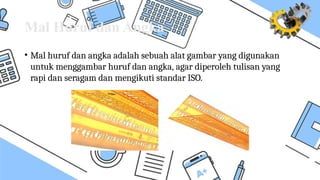 Mal Huruf dan Angka
• Mal huruf dan angka adalah sebuah alat gambar yang digunakan
untuk menggambar huruf dan angka, agar diperoleh tulisan yang
rapi dan seragam dan mengikuti standar ISO.
 