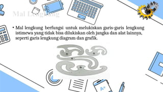 Mal Lengkung
• Mal lengkung berfungsi untuk melukiskan garis-garis lengkung
istimewa yang tidak bisa dilukiskan oleh jangka dan alat lainnya,
seperti garis lengkung diagram dan grafik.
 