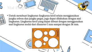 Mal Lingkaran
• Untuk membuat lingkaran-lingkaran kecil selain menggunakan
jangka orleon dan jangka pegas, juga dapat dilakukan dengan mal
lingkaran. Lingkaran kecil yang dapat dibuat dengan menggunakan
mal lingkaran mulai dari diameter 1 mm sampai dengan 36 mm.
 