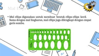 Mal Elips
• Mal ellips digunakan untuk membuat bentuk ellips-ellips kecil.
Sama dengan mal lingkaran, mal ellips juga dilengkapi dengan empat
garis sumbu.
 