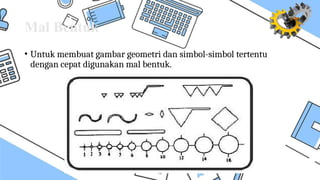 Mal Bentuk
• Untuk membuat gambar geometri dan simbol-simbol tertentu
dengan cepat digunakan mal bentuk.
 