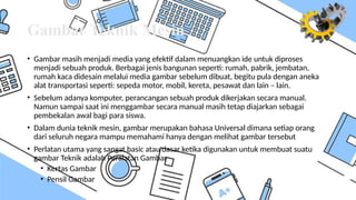 Gambar Teknik Mesin
• Gambar masih menjadi media yang efektif dalam menuangkan ide untuk diproses
menjadi sebuah produk. Berbagai jenis bangunan seperti: rumah, pabrik, jembatan,
rumah kaca didesain melalui media gambar sebelum dibuat, begitu pula dengan aneka
alat transportasi seperti: sepeda motor, mobil, kereta, pesawat dan lain – lain.
• Sebelum adanya komputer, perancangan sebuah produk dikerjakan secara manual.
Namun sampai saat ini menggambar secara manual masih tetap diajarkan sebagai
pembekalan awal bagi para siswa.
• Dalam dunia teknik mesin, gambar merupakan bahasa Universal dimana setiap orang
dari seluruh negara mampu memahami hanya dengan melihat gambar tersebut
• Perlatan utama yang sangat basic atau dasar ketika digunakan untuk membuat suatu
gambar Teknik adalah Peralatan Gambar
• Kertas Gambar
• Pensil Gambar
 