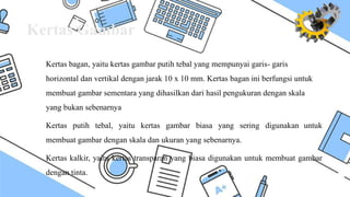 Kertas Gambar
Kertas bagan, yaitu kertas gambar putih tebal yang mempunyai garis- garis
horizontal dan vertikal dengan jarak 10 x 10 mm. Kertas bagan ini berfungsi untuk
membuat gambar sementara yang dihasilkan dari hasil pengukuran dengan skala
yang bukan sebenarnya
Kertas putih tebal, yaitu kertas gambar biasa yang sering digunakan untuk
membuat gambar dengan skala dan ukuran yang sebenarnya.
Kertas kalkir, yaitu kertas transparan yang biasa digunakan untuk membuat gambar
dengan tinta.
 